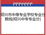 绍兴市中等专业学校专业分数线(绍兴中专专业分)