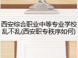 西安综合职业中等专业学校乱不乱(西安职专秩序如何)