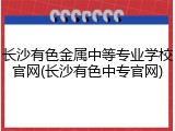 长沙有色金属中等专业学校官网(长沙有色中专官网)