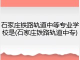 石家庄铁路轨道中等专业学校是(石家庄铁路轨道中专)
