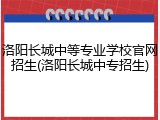 洛阳长城中等专业学校官网招生(洛阳长城中专招生)