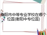 衡阳市中等专业学校在哪个位置(衡阳中专位置)