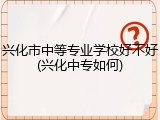兴化市中等专业学校好不好(兴化中专如何)