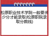 松原职业技术学院一般要多少分才能录取(松原职院录取分数线)