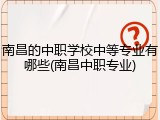 南昌的中职学校中等专业有哪些(南昌中职专业)