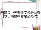 南昌县中等专业学校是公办的吗(南昌中专是公办吗)