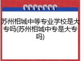 苏州相城中等专业学校是大专吗(苏州相城中专是大专吗)
