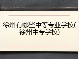 徐州有哪些中等专业学校(徐州中专学校)