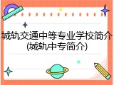 城轨交通中等专业学校简介(城轨中专简介)
