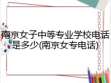 南京女子中等专业学校电话是多少(南京女专电话)