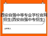 西安自强中等专业学校官网招生(西安自强中专招生)