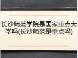 长沙师范学院是国家重点大学吗(长沙师范是重点吗)