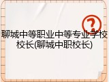 聊城中等职业中等专业学校校长(聊城中职校长)