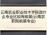 云南农业职业技术学院读什么专业比较有前景(云南农职院前景专业)