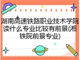 湖南高速铁路职业技术学院读什么专业比较有前景(湘铁院前景专业)