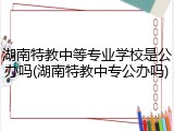 湖南特教中等专业学校是公办吗(湖南特教中专公办吗)