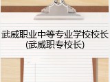 武威职业中等专业学校校长(武威职专校长)