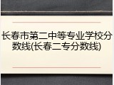 长春市第二中等专业学校分数线(长春二专分数线)