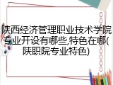 陕西经济管理职业技术学院专业开设有哪些,特色在哪(陕职院专业特色)