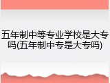 五年制中等专业学校是大专吗(五年制中专是大专吗)