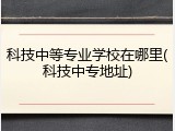 科技中等专业学校在哪里(科技中专地址)