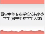晋宁中等专业学校总共多少学生(晋宁中专学生人数)