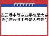 连云港中等专业学校是大专吗("连云港中专是大专吗")