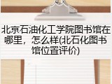 北京石油化工学院图书馆在哪里，怎么样(北石化图书馆位置评价)