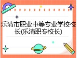 乐清市职业中等专业学校校长(乐清职专校长)