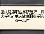 重庆健康职业学院是双一流大学吗?(重庆健康职业学院双一流吗)