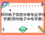 郑州电子信息中等专业学校学费(郑州电子中专学费)