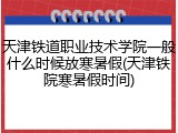 天津铁道职业技术学院一般什么时候放寒暑假(天津铁院寒暑假时间)