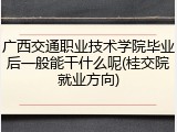 广西交通职业技术学院毕业后一般能干什么呢(桂交院就业方向)