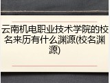 云南机电职业技术学院的校名来历有什么渊源(校名渊源)