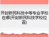 开封新民科技中等专业学校在哪(开封新民科技学校位置)