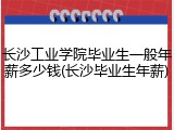 长沙工业学院毕业生一般年薪多少钱(长沙毕业生年薪)