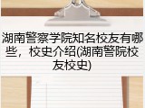 湖南警察学院知名校友有哪些，校史介绍(湖南警院校友校史)