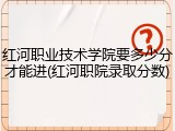 红河职业技术学院要多少分才能进(红河职院录取分数)