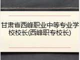 甘肃省西峰职业中等专业学校校长(西峰职专校长)