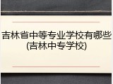 吉林省中等专业学校有哪些(吉林中专学校)