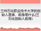 兰州石化职业技术大学的创始人是谁，前身是什么(兰石化创始人前身)