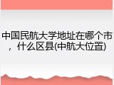 中国民航大学地址在哪个市，什么区县(中航大位置)