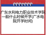 广东水利电力职业技术学院一般什么时候开学(广水电院开学时间)