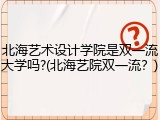 北海艺术设计学院是双一流大学吗?(北海艺院双一流？)