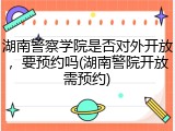 湖南警察学院是否对外开放，要预约吗(湖南警院开放需预约)