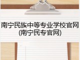 南宁民族中等专业学校官网(南宁民专官网)