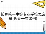 长春第一中等专业学校怎么样(长春一专如何)