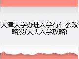 天津大学办理入学有什么攻略没(天大入学攻略)