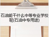 石油能干什么中等专业学校呢(石油中专用途)