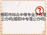 揭阳市综合中等专业学校是公办吗(揭阳中专是公办吗)